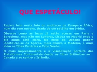QUE ESPETÁCULO! Repare bem nesta foto do anoitecer na Europa e África, num dia sem nuvens, tirada de um satélite em órbita. Observe como as luzes já estão acesas em Paris e Barcelona, mas não em Londres, Lisboa ou Madrid onde o dia ainda está claro. No meio do Oceano podem identificar-se os Açores, mais abaixo a Madeira, e mais além as Ilhas Canárias e Cabo Verde.  O mais impressionante é a visualização perfeita das Plataformas Continentais desde as Ilhas Britânicas ao  Canadá e ao centro a Islândia.  