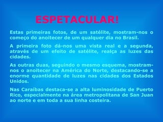 Estas primeiras fotos, de um satélite, mostram-nos o começo do anoitecer de um qualquer dia no Brasil. A primeira foto dá-nos uma vista real e a segunda, através de um efeito de satélite, realça as luzes das cidades.  As outras duas, seguindo o mesmo esquema, mostram-nos o anoitecer na América do Norte, destacando-se a enorme quantidade de luzes nas cidades dos Estados Unidos. Nas Caraíbas destaca-se a alta luminosidade de Puerto Rico, especialmente na área metropolitana de San Juan ao norte e em toda a sua linha costeira. ESPETACULAR! 