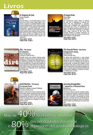 Livros
               11       A Vingança de Gaia                                     O Longo Verão
              pontos    James Lovelock                                         Brian Fagan
                        Gradiva                                                Edições 70
                        Durante milénios, a humanidade explorou a Terra        Por variadíssimas razões, desde há milhares
                        sem ter em conta o preço a pagar. Agora, com o         de anos que a temperatura do planeta tem
                        mundo a aquecer e os padrões climáticos a alte-        vindo lenta mas gradualmente a aumentar,
                        rarem-se drasticamente, a Terra começa a retaliar.     embora esta progressão seja ocasionalmente
                        James Lovelock, um dos gigantes do pensamento          interrompida por ciclos de arrefecimento do
                        ambientalista, argumenta apaixonada e poeti-           globo, num delicado equilíbrio. Assim tem sido nos
                        camente que, apesar do aquecimento global ser          últimos 15 000 anos. Arqueólogo de formação,
                        agora inevitável, ainda estamos a tempo de salvar,     Brian Fagan conta-nos de que forma esta
                        pelo menos em parte, a civilização humana. Este        evolução climática do planeta condicionou as
                        livro, escrito aos 8 anos e depois de uma vida        populações ao longo dos tempos e de que forma
                        inteira dedicada à ciência da Terra, constitui o seu   estas reagiram e se reajustaram.
                        testamento.                                            Preço Editor: 27,30 €
                        Preço Editor: 18,50 €                                  Preço Fnac: 24,57 €
                        Preço Fnac: 16,65 €




                        Dirt – The Erosion                                     The Emerald Planet – How Plants
                        of Civilizations                                       Changed Earth’s History
                        David Montgomery                                       David Beerling
                        University of California Press                         Oxford University Press
                        Sujidade, poeira, terra, detritos, podemos aplicar     As plantas têm transformado o nosso planeta
                        qualquer um destes termos ao que envolve a nos-        nos últimos 70 milhões de anos e têm-se diver-
                        sa existência no planeta Terra. Este fascinante, e     sificado em inúmeras espécies que nós hoje co-
                        no entanto desconcertante, livro aborda o tema de      nhecemos. Mas a sua influência vai para além da
                        forma a percebermos o que gera esta sujidade e a       percepcionada, as plantas têm moldado o clima
                        quase impossível missão de fazer parar este ciclo.     do planeta e feito evoluir a trajectória da vida. Para
                        Uma história natural e cultural que vai desde as       além de testemunhas silenciosas da passagem do
                        civilizações da Antiguidade até às calamidades         tempo, as plantas são componentes dinâmicas do
                        dos nossos dias.                                       nosso mundo, modelando o ambiente e tornando-
                        Preço Editor: 31,62 €                                  -o habitável para o Homem.
                        Preço Fnac: 28,46 €                                    Preço Editor: 29,73 €
                                                                               Preço Fnac: 26,76 €




              19
             pontos     Earth Machine – The Science                            Surviving Armageddon
                        of a Dynamic Planet                                    – Solutions for a Threatened Planet
                        Edmond A. Mathez e James D. Webster                    Bill McGuire
                        Columbia University Press                              Oxford University Press
                        Desde o núcleo da Terra até aos limites da atmos-      Terramotos massivos, grandes erupções vulcâni-
                        fera terrestre, desde o processo gradual de erosão     cas, colisões de meteoritos, a potencial catástrofe
                        que foi esculpindo o Grand Canyon até aos mais         do aquecimento global são fenómenos naturais
                        avassaladores terramotos, este livro descreve a        que, até ao momento, a humanidade não soube
                        história do planeta Terra não nos permitindo es-       dominar ou controlar. Teremos nós alternativas ou
                        quecer a intervenção da civilização na condução        respostas para combater as forças da natureza?
                        deste processo.                                        Este é o desafio que Bill McGuire nos coloca nesta
                        Preço Editor: 31,63 €                                  obra.
                        Preço Fnac: 28,47 €                                    Preço Editor: 17,83 €
                                                                               Preço Fnac: 16,05 €




          40%	da	economia	mundial
     Mais	de	

       e	80%	dependem	dos	recursos	biológicos.
             das	necessidades	dos	povos					

       Dados	retirados	de	www.malhatlantica.pt
12
 