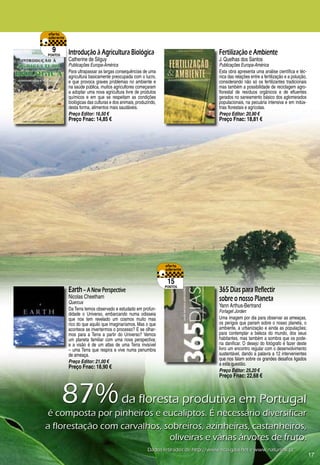 9       Introdução à Agricultura Biológica                                        Fertilização e Ambiente
pontos
          Catherine de Silguy                                                       J. Quelhas dos Santos
          Publicações Europa-América                                                Publicações Europa-América
          Para ultrapassar as largas consequências de uma                           Esta obra apresenta uma análise científica e téc-
          agricultura basicamente preocupada com o lucro,                           nica das relações entre a fertilização e a poluição,
          e que provoca graves problemas no ambiente e                              considerando não só os fertilizantes tradicionais
          na saúde pública, muitos agricultores começaram                           mas também a possibilidade de reciclagem agro-
          a adoptar uma nova agricultura livre de produtos                          florestal de resíduos orgânicos e de efluentes
          químicos e em que se respeitam as condições                               gerados no saneamento básico dos aglomerados
          biológicas das culturas e dos animais, produzindo,                        populacionais, na pecuária intensiva e em indús-
          desta forma, alimentos mais saudáveis.                                    trias florestais e agrícolas.
          Preço Editor: 16,50 €                                                     Preço Editor: 20,90 €
          Preço Fnac: 14,85 €                                                       Preço Fnac: 18,81 €




                                                                15
                                                               pontos
          Earth – A New Perspective                                                 365 Dias para Reflectir
          Nicolas Cheetham                                                          sobre o nosso Planeta
          Quercus
                                                                                    Yann Arthus-Bertrand
          Da Terra temos observado e estudado em profun-                            Forlaget Jorden
          didade o Universo, embarcando numa odisseia
          que nos tem revelado um cosmos muito mas                                  Uma imagem por dia para observar as ameaças,
          rico do que aquilo que imaginaríamos. Mas o que                           os perigos que pairam sobre o nosso planeta, o
          acontece se invertermos o processo? E se olhar-                           ambiente, a urbanização e ainda as populações;
          mos para a Terra a partir do Universo? Vemos                              para contemplar a beleza do mundo, dos seus
          um planeta familiar com uma nova perspectiva;                             habitantes, mas também a sombra que os pode-
          e a visão é de um atlas de uma Terra invisível                            ria danificar. O desejo do fotógrafo é fazer deste
          – uma Terra que respira e vive numa penumbra                              livro um encontro regular com o desenvolvimento
          de ameaça.                                                                sustentável, dando a palavra a 12 intervenientes
                                                                                    que nos falam sobre os grandes desafios ligados
          Preço Editor: 21,00 €                                                     a esta questão.
          Preço Fnac: 18,90 €
                                                                                    Preço Editor: 25,20 €
                                                                                    Preço Fnac: 22,68 €



         87%	da	floresta	produtiva	em	Portugal	
 é	composta	por	pinheiros	e	eucaliptos.	É	necessário	diversificar	
a	florestação	com	carvalhos,	sobreiros,	azinheiras,	castanheiros,		
                              oliveiras	e	várias	árvores	de	fruto.
                                                       Dados	retirados	de	http://www.eco-gaia.net	e	www.naturlink.pt
                                                                                                                                           17
 