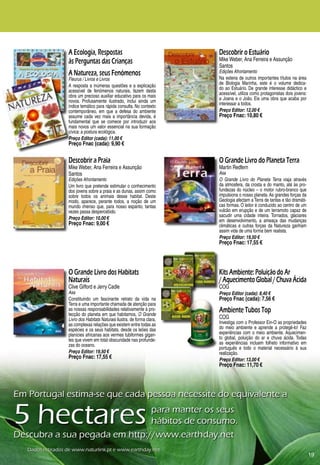 A Ecologia, Respostas                                  Descobrir o Estuário
                   às Perguntas das Crianças                              Mike Weber, Ana Ferreira e Assunção
                                                                          Santos
                   A Natureza, seus Fenómenos                             Edições Afrontamento
                   Fleurus / Livros e Livros                              Na esteira de outros importantes títulos na área
                                                                          de Biologia Marinha, este é o volume dedica-
                   A resposta a inúmeras questões e a explicação          do ao Estuário. De grande interesse didáctico e
                   acessível de fenómenos naturais, fazem desta           acessível, utiliza como protagonistas dois jovens:
                   obra um precioso auxiliar educativo para os mais       a Joana e o João. Eis uma obra que acaba por
                   novos. Profusamente ilustrado, inclui ainda um         interessar a todos.
                   índice temático para rápida consulta. No contexto
                   contemporâneo, em que a defesa do ambiente             Preço Editor: 12,00 €
                   assume cada vez mais a importância devida, é           Preço Fnac: 10,80 €
                   fundamental que se comece por introduzir aos
                   mais novos um valor essencial na sua formação
                   cívica: a postura ecológica.
                   Preço Editor (cada): 11,00 €
                   Preço Fnac (cada): 9,90 €

                   Descobrir a Praia                                      O Grande Livro do Planeta Terra
                   Mike Weber, Ana Ferreira e Assunção                    Martin Redfern
                   Santos                                                 Asa
                   Edições Afrontamento                                   O Grande Livro do Planeta Terra viaja através
                   Um livro que pretende estimular o conhecimento         da atmosfera, da crosta e do manto, até às pro-
                   dos jovens sobre a praia e as dunas, assim como        fundezas do núcleo – o motor rubro-branco que
                   sobre todos os animais desse habitat. Deste            impulsiona o nosso planeta. As grandes forças da
                   modo, aparece, perante todos, a noção de um            Geologia afectam a Terra de tantas e tão dramáti-
                   mundo imenso que, para nosso espanto, tantas           cas formas. O leitor é conduzido ao centro de um
                   vezes passa despercebido.                              vulcão em erupção e de um terramoto capaz de
                                                                          sacudir uma cidade inteira. Tornados, glaciares
                   Preço Editor: 10,00 €                                  em desenvolvimento, a ameaça das mudanças
                   Preço Fnac: 9,00 €                                     climáticas e outras forças da Natureza ganham
                                                                          assim vida de uma forma bem realista.
                                                                          Preço Editor: 19,50 €
                                                                          Preço Fnac: 17,55 €




                   O Grande Livro dos Habitats                            Kits Ambiente: Poluição do Ar
                   Naturais                                               / Aquecimento Global / Chuva Ácida
                   Clive Gifford e Jerry Cadle                            COG
                   Asa                                                    Preço Editor (cada): 8,40 €
                   Constituindo um fascinante retrato da vida na          Preço Fnac (cada): 7,56 €
                   Terra e uma importante chamada de atenção para
                   as nossas responsabilidades relativamente à pro-
                   tecção do planeta em que habitamos, O Grande
                                                                          Ambiente Tubos Top
                   Livro dos Habitats Naturais ilustra, de forma clara,   COG
                   as complexas relações que existem entre todas as       Investiga com o Professor Ein-O as propriedades
                   espécies e os seus habitats, desde os leões das        do meio ambiente e aprende a protegê-lo! Faz
                   planícies africanas aos vermes tubiformes gigan-       experiências com o meio ambiente. Aquecimen-
                   tes que vivem em total obscuridade nas profunde-       to global, poluição do ar e chuva ácida. Todas
                   zas do oceano.                                         as experiências incluem folheto informativo em
                                                                          português e todo o material necessário à sua
                   Preço Editor: 19,50 €                                  realização.
                   Preço Fnac: 17,55 €                                    Preço Editor: 13,00 €
                                                                          Preço Fnac: 11,70 €




Em	Portugal	estima-se	que	cada	pessoa	necessite	do	equivalente	a

5	hectares	                    para	manter	os	seus		
                               hábitos	de	consumo.
Descubra	a	sua	pegada	em	http://www.earthday.net
   Dados	retirados	de	www.naturlink.pt	e	www.earthday.net
                                                                                                                               19
 