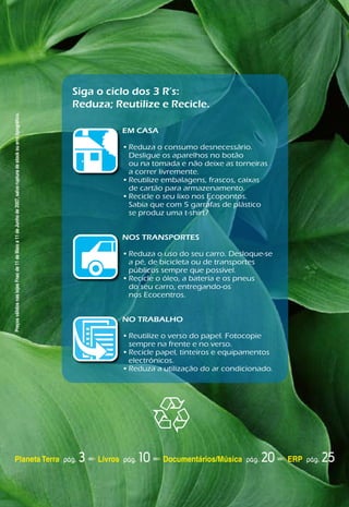 Siga o ciclo dos 3 R’s:
                                                                                                                 Reduza; Reutilize e Recicle.
Preços válidos nas lojas Fnac de 11 de Maio a 11 de Junho de 2007, salvo ruptura de stock ou erro tipográfico.




                                                                                                                            EM CASA

                                                                                                                            •	Reduza	o	consumo	desnecessário.		
                                                                                                                              Desligue	os	aparelhos	no	botão		
                                                                                                                              ou	na	tomada	e	não	deixe	as	torneiras		
                                                                                                                              a	correr	livremente.	
                                                                                                                            •	Reutilize	embalagens,	frascos,	caixas		
                                                                                                                              de	cartão	para	armazenamento.
                                                                                                                            •	Recicle	o	seu	lixo	nos	Ecopontos.		
                                                                                                                              Sabia	que	com	5	garrafas	de	plástico	
                                                                                                                              se	produz	uma	t-shirt?


                                                                                                                            NOS TRANSPORTES

                                                                                                                            •	Reduza	o	uso	do	seu	carro.	Desloque-se		
                                                                                                                              a	pé,	de	bicicleta	ou	de	transportes		
                                                                                                                              públicos	sempre	que	possível.	
                                                                                                                            •	Recicle	o	óleo,	a	bateria	e	os	pneus		
                                                                                                                              do	seu	carro,	entregando-os		
                                                                                                                              nos	Ecocentros.	
                                                                                                                            	

                                                                                                                            NO TRABALHO

                                                                                                                            •	Reutilize	o	verso	do	papel.	Fotocopie		
                                                                                                                              sempre	na	frente	e	no	verso.	
                                                                                                                            •	Recicle	papel,	tinteiros	e	equipamentos	
                                                                                                                              electrónicos.	
                                                                                                                            •	Reduza	a	utilização	do	ar	condicionado.




                 Planeta Terra pág.                                                                               3   Livros pág.   10   Documentários/Música pág.   20   ERP pág.   25
 