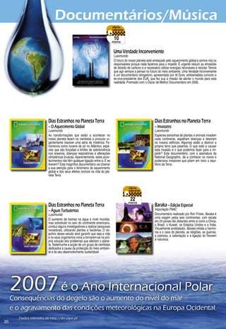 Documentários/Música
                                                                               10
                                                                              pontos



                                                                               Uma Verdade Inconveniente
                                                                               Lusomundo
                                                                               O futuro do nosso planeta está ameaçado pelo aquecimento global e somos nós os
                                                                               responsáveis porque nada fazemos para o impedir. É urgente reduzir as emissões
                                                                               de dióxido de carbono e é necessário utilizar energias renováveis e reciclar. Temos
                                                                               que agir sempre a pensar no futuro do meio ambiente. Uma Verdade Inconveniente
                                                                               é um documentário obrigatório, apresentado por Al Gore, ambientalista convicto e
                                                                               ex-vice-presidente dos EUA, que fez sua a missão de alertar o mundo para esta
                                                                               realidade. Premiado com o Óscar de Melhor Documentário em 200.




                         Dias Estranhos no Planeta Terra                                                        Dias Estranhos no Planeta Terra
                         – O Aquecimento Global                                                                 – Invasores
                         Lusomundo                                                                              Lusomundo
                         As transformações que estão a acontecer no                                             Espécies estranhas de plantas e animais invadem
                         nosso planeta levam os cientistas a procurar ur-                                       cada continente, espalham doenças e devoram
                         gentemente resolver uma série de mistérios. Fe-                                        os nossos edifícios. Algumas estão a destruir a
                         nómenos como nuvens de pó no Atlântico, espé-                                          própria terra que pisamos. O que está a causar
                         cies que são forçadas a limites de sobrevivência                                       esta invasão e o que podemos fazer para a im-
                         nos oceanos, doenças respiratórias e alterações                                        pedir? Este documentário, com a assinatura da
                         climatéricas bruscas. Aparentemente, estes acon-                                       National Geographic, dá a conhecer os novos e
                         tecimentos não têm qualquer ligação entre si. E se                                     poderosos invasores que põem em risco o equi-
                         tiverem? Este magnífico documentário vai chamar                                        líbrio da Terra.
                         a sua atenção para o fenómeno do aquecimento
                         global e dos seus efeitos nocivos na vida do pla-
                         neta Terra.




                                                                                            22
                                                                                          pontos
                         Dias Estranhos no Planeta Terra                                                        Baraka – Edição Especial
                         – Águas Turbulentas                                                                    Importação FNAC
                         Lusomundo                                                                              Documentário realizado por Ron Fricke, Baraka é
                         O aumento de toxinas na água a nível mundial,                                          uma viagem pelos seis continentes, com escala
                         mas sobretudo no seio do continente americano,                                         em 2 países tão distantes entre si como a China,
                         conduz alguns investigadores a realizar pesquisas                                      o Brasil, o Kuwait, os Estados Unidos e a Índia.
                         inovadoras, utilizando plantas e bactérias. O ob-                                      Visualmente arrebatador, Baraka retrata a harmo-
                         jectivo desse estudo será garantir que seja a vida                                     nia e o caos do planeta, as religiões, as guerras,
                         e os seus organismos vivos a tornarem-se na pró-                                       a pobreza, a ostentação e a ligação do Homem
                         pria solução dos problemas que afectam o plane-                                        à natureza.
                         ta. Testemunhe a acção de um grupo de cientistas
                         dedicados à causa da protecção do meio ambien-
                         te e do seu desenvolvimento sustentável.




     2007	é	o	Ano	Internacional	Polar
     Consequências	do	degelo	são	o	aumento	do	nível	do	mar	
     e	o	agravamento	das	condições	meteorológicas	na	Europa	Ocidental.
       Dados	retirados	de	http://dn.sapo.pt
20
 