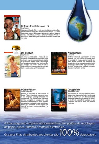 Os Deuses Devem Estar Loucos 1 e 2
                 Sony Pictures
                 Indígena vs civilização. Este é o mote para divertidas peripécias brilhan-
                 temente retratadas nestes dois filmes de sucesso mundial. Os Deuses
                 Devem Estar Loucos 1  2 retratam, na perfeição e de forma hilariante,
                 o choque entre culturas, vivências e comportamentos e a diferente in-
                 teracção que nós e os indígenas travamos com o meio ambiente que
                 nos rodeia.




         12
        pontos   Erin Brockovich                                                              A Qualquer Custo
                 Sony Pictures                                                                Lusomundo
                 Um drama que retrata a luta e iniciativa de uma                              Um thriller policial e de suspense sobre um crime
                 mulher que consegue vencer um processo judicial                              ambiental, com John Travolta no principal papel.
                 contra uma empresa poderosa acusada de poluir                                As famílias de 12 crianças, que morreram de leu-
                 as águas de uma pequena cidade e de causar gra-                              cemia, decidem processar duas companhias que
                 ves danos à saúde pública. Uma história verídica                             alegadamente tinham vindo a despejar lixo tóxico.
                 que prova que, pela iniciativa individual, muito se                          Um caso que se torna difícil de provar, tornando-
                 pode conseguir na luta pela preservação do am-                               -se numa batalha judicial intensa e comovente.
                 biente e saúde pública. Um filme inspirador.                                 Baseado numa história verídica.




                 O Dossier Pelicano                                                           Corrupção Total
                 Warner Home Video                                                            Warner Home Video
                 Baseado no best-seller de John Grisham, O                                    Nas montanhas do Kentucky, as toxinas enterra-
                 Dossier Pelicano é um thriller intenso que explo-                            das em minas abandonadas podem transformar a
                 ra uma conspiração que atinge o mais alto nível                              cidade de Jackson numa terra abandonada. E há
                 da governação e do sistema judicial americanos.                              alguém que está a contribuir para que isto aconte-
                 Um filme que explora, no seu argumento, o total                              ça. Um filme de acção e thriller ecológico, em que
                 desrespeito e desinteresse que muitas empresas                               o herói luta com todos os meios para preservar
                 e organizações mundiais têm pelas questões am-                               a natureza.
                 bientais, que concretizam os seus negócios sem
                 nunca ter em conta o impacto no ambiente e na
                 comunidade.




A	Fnac	enquanto	empresa	responsável	tem	uma	política	de	reciclagem	
de	papel,	pilhas,	tinteiros	e	material	electrónico.		

Os	sacos	Fnac	distribuídos	aos	clientes	são	                                           100%                        	degradáveis.
                                                                                                                                                   2
 