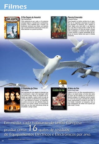 Filmes
                        O Dia Depois de Amanhã                                       Floresta Esmeralda
                        Play Entertainment                                           Universal Pictures
                        Filme catástrofe em que o gelo e o frio extremos             Filme baseado na história verídica de um rapaz,
                        ameaçam destruir o mundo como o conhecemos,                  filho de um engenheiro encarregue de construir
                        tornando a Terra inabitável para o Homem. Um                 uma barragem na Amazónia, que é raptado no
                        blockbuster americano que retrata, com bastante              Brasil. Alguns anos mais tarde, o pai descobre
                        rigor, um dos fenómenos naturais que muitos cien-            que o seu filho se havia tornado o chefe de uma
                        tistas defendem ser possível acontecer.                      tribo da Amazónia. Um filme que retrata o choque
                                                                                     entre a civilização e a vivência na selva, trazendo
                                                                                     à nossa memória a urgente necessidade de pre-
                                                                                     servar um recurso natural único que é a floresta
                                                                                     amazónica.




                                                                             10
                                                                            pontos
                        O Síndroma da China                                          À Beira do Fim
                        Sony Pictures                                                Warner Home Video
                        Dois repórteres de uma estação de televisão que              À Beira do Fim é um filme assustadoramente re-
                        se encontravam a fazer uma reportagem sobre                  alista e, ao mesmo tempo, um aviso claro sobre
                        uma central nuclear, filmam um incidente não ex-             um futuro não tão distante, de uma possível ca-
                        plicado que espelha o pânico dentro da sala de               tástrofe ecológica. Um detective procura resolver
                        controlo. Enquanto os repórteres procuram desco-             um crime nas ruas sujas e poluídas de uma Nova
                        brir o que realmente se passou, um engenheiro                Iorque superpovoada e corrupta no ano 2022. A
                        da central vai tornar-se num elemento chave do               sua missão é descobrir um assassino, mas as
                        enigma e num homem a abater. Um emocionante                  suas investigações vão revelar uma surpresa que
                        filme sobre um dos mais controversos temas da                pode mudar o mundo.
                        actualidade: o perigo nuclear.




     Em	média,	cada	habitante	da	União	Europeia	
     produz	cerca	                 16
                      	quilos	de	resíduos	
     de	Equipamentos	Eléctricos	e	Electrónicos	por	ano.
       Dados	retirados	de	http://www.erp-portugal.pt
2
 