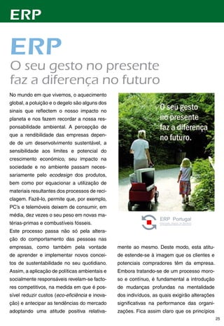 ERP

ERP
O	seu	gesto	no	presente	
faz	a	diferença	no	futuro
No mundo em que vivemos, o aquecimento
global, a poluição e o degelo são alguns dos
sinais que reflectem o nosso impacto no
planeta e nos fazem recordar a nossa res-
ponsabilidade ambiental. A percepção de
que a rendibilidade das empresas depen-
de de um desenvolvimento sustentável, a
sensibilidade aos limites e potencial do
crescimento económico, seu impacto na
sociedade e no ambiente passam neces-
sariamente pelo ecodesign dos produtos,
bem como por equacionar a utilização de
materiais resultantes dos processos de reci-
clagem. Fazê-lo, permite que, por exemplo,
PC’s e telemóveis deixem de consumir, em
média, dez vezes o seu peso em novas ma-
térias-primas e combustíveis fósseis.
Este processo passa não só pela altera-
ção do comportamento das pessoas nas
empresas, como também pela vontade              mente ao mesmo. Deste modo, esta atitu-
de aprender e implementar novos concei-         de estende-se à imagem que os clientes e
tos de sustentabilidade no seu quotidiano.      potenciais compradores têm da empresa.
Assim, a aplicação de políticas ambientais e    Embora tratando-se de um processo moro-
socialmente responsáveis revelam-se facto-      so e contínuo, é fundamental a introdução
res competitivos, na medida em que é pos-       de mudanças profundas na mentalidade
sível reduzir custos (eco-eficiência e inova-   dos indivíduos, as quais exigirão alterações
ção) e antecipar as tendências do mercado       significativas na performance das organi-
adoptando uma atitude positiva relativa-        zações. Fica assim claro que os princípios
                                                                                               25
 