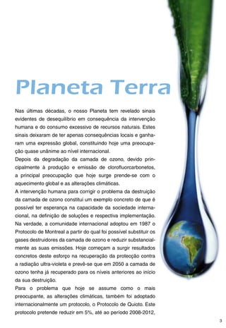 Planeta Terra
Nas últimas décadas, o nosso Planeta tem revelado sinais
evidentes de desequilíbrio em consequência da intervenção
humana e do consumo excessivo de recursos naturais. Estes
sinais deixaram de ter apenas consequências locais e ganha-
ram uma expressão global, constituindo hoje uma preocupa-
ção quase unânime ao nível internacional.
Depois da degradação da camada de ozono, devido prin-
cipalmente à produção e emissão de clorofluorcarbonetos,
a principal preocupação que hoje surge prende-se com o
aquecimento global e as alterações climáticas.
A intervenção humana para corrigir o problema da destruição
da camada de ozono constitui um exemplo concreto de que é
possível ter esperança na capacidade da sociedade interna-
cional, na definição de soluções e respectiva implementação.
Na verdade, a comunidade internacional adoptou em 1987 o
Protocolo de Montreal a partir do qual foi possível substituir os
gases destruidores da camada de ozono e reduzir substancial-
mente as suas emissões. Hoje começam a surgir resultados
concretos deste esforço na recuperação da protecção contra
a radiação ultra-violeta e prevê-se que em 2050 a camada de
ozono tenha já recuperado para os níveis anteriores ao início
da sua destruição.
Para o problema que hoje se assume como o mais
preocupante, as alterações climáticas, também foi adoptado
internacionalmente um protocolo, o Protocolo de Quioto. Este
protocolo pretende reduzir em 5%, até ao período 2008-2012,
                                                                    
 