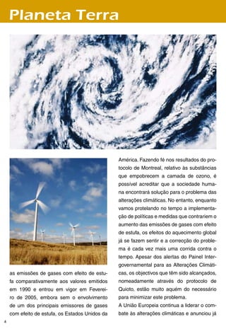 Planeta Terra




                                                 América. Fazendo fé nos resultados do pro-
                                                 tocolo de Montreal, relativo às substâncias
                                                 que empobrecem a camada de ozono, é
                                                 possível acreditar que a sociedade huma-
                                                 na encontrará solução para o problema das
                                                 alterações climáticas. No entanto, enquanto
                                                 vamos protelando no tempo a implementa-
                                                 ção de políticas e medidas que contrariem o
                                                 aumento das emissões de gases com efeito
                                                 de estufa, os efeitos do aquecimento global
                                                 já se fazem sentir e a correcção do proble-
                                                 ma é cada vez mais uma corrida contra o
                                                 tempo. Apesar dos alertas do Painel Inter-
                                                 governamental para as Alterações Climáti-
    as emissões de gases com efeito de estu-     cas, os objectivos que têm sido alcançados,
    fa comparativamente aos valores emitidos     nomeadamente através do protocolo de
    em 1990 e entrou em vigor em Feverei-        Quioto, estão muito aquém do necessário
    ro de 2005, embora sem o envolvimento        para minimizar este problema.
    de um dos principais emissores de gases      A União Europeia continua a liderar o com-
    com efeito de estufa, os Estados Unidos da   bate às alterações climáticas e anunciou já

 