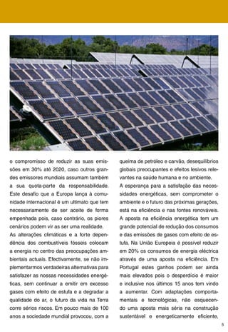 o compromisso de reduzir as suas emis-        queima de petróleo e carvão, desequilíbrios
sões em 0% até 2020, caso outros gran-       globais preocupantes e efeitos lesivos rele-
des emissores mundiais assumam também         vantes na saúde humana e no ambiente.
a sua quota-parte da responsabilidade.        A esperança para a satisfação das neces-
Este desafio que a Europa lança à comu-       sidades energéticas, sem comprometer o
nidade internacional é um ultimato que tem    ambiente e o futuro das próximas gerações,
necessariamente de ser aceite de forma        está na eficiência e nas fontes renováveis.
empenhada pois, caso contrário, os piores     A aposta na eficiência energética tem um
cenários podem vir as ser uma realidade.      grande potencial de redução dos consumos
As alterações climáticas e a forte depen-     e das emissões de gases com efeito de es-
dência dos combustíveis fósseis colocam       tufa. Na União Europeia é possível reduzir
a energia no centro das preocupações am-      em 20% os consumos de energia eléctrica
bientais actuais. Efectivamente, se não im-   através de uma aposta na eficiência. Em
plementarmos verdadeiras alternativas para    Portugal estes ganhos podem ser ainda
satisfazer as nossas necessidades energé-     mais elevados pois o desperdício é maior
ticas, sem continuar a emitir em excesso      e inclusive nos últimos 15 anos tem vindo
gases com efeito de estufa e a degradar a     a aumentar. Com adaptações comporta-
qualidade do ar, o futuro da vida na Terra    mentais e tecnológicas, não esquecen-
corre sérios riscos. Em pouco mais de 100     do uma aposta mais séria na construção
anos a sociedade mundial provocou, com a      sustentável e energeticamente eficiente,
                                                                                             5
 
