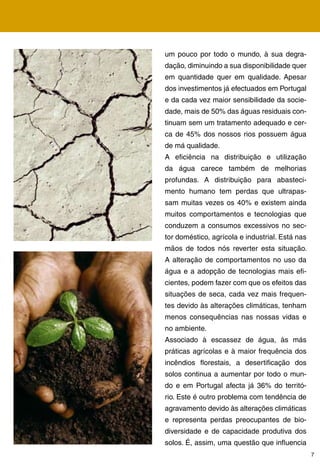 um pouco por todo o mundo, à sua degra-
dação, diminuindo a sua disponibilidade quer
em quantidade quer em qualidade. Apesar
dos investimentos já efectuados em Portugal
e da cada vez maior sensibilidade da socie-
dade, mais de 50% das águas residuais con-
tinuam sem um tratamento adequado e cer-
ca de 5% dos nossos rios possuem água
de má qualidade.
A eficiência na distribuição e utilização
da água carece também de melhorias
profundas. A distribuição para abasteci-
mento humano tem perdas que ultrapas-
sam muitas vezes os 0% e existem ainda
muitos comportamentos e tecnologias que
conduzem a consumos excessivos no sec-
tor doméstico, agrícola e industrial. Está nas
mãos de todos nós reverter esta situação.
A alteração de comportamentos no uso da
água e a adopção de tecnologias mais efi-
cientes, podem fazer com que os efeitos das
situações de seca, cada vez mais frequen-
tes devido às alterações climáticas, tenham
menos consequências nas nossas vidas e
no ambiente.
Associado à escassez de água, às más
práticas agrícolas e à maior frequência dos
incêndios florestais, a desertificação dos
solos continua a aumentar por todo o mun-
do e em Portugal afecta já % do territó-
rio. Este é outro problema com tendência de
agravamento devido às alterações climáticas
e representa perdas preocupantes de bio-
diversidade e de capacidade produtiva dos
solos. É, assim, uma questão que influencia
                                                 7
 