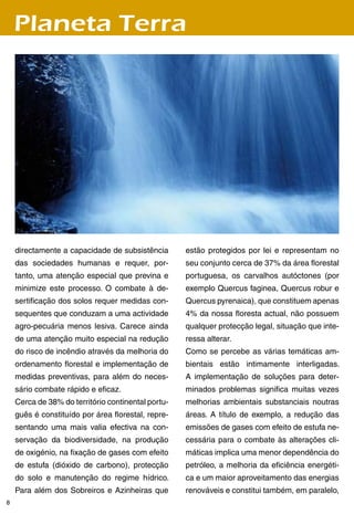 Planeta Terra




    directamente a capacidade de subsistência       estão protegidos por lei e representam no
    das sociedades humanas e requer, por-           seu conjunto cerca de 7% da área florestal
    tanto, uma atenção especial que previna e       portuguesa, os carvalhos autóctones (por
    minimize este processo. O combate à de-         exemplo Quercus faginea, Quercus robur e
    sertificação dos solos requer medidas con-      Quercus pyrenaica), que constituem apenas
    sequentes que conduzam a uma actividade         % da nossa floresta actual, não possuem
    agro-pecuária menos lesiva. Carece ainda        qualquer protecção legal, situação que inte-
    de uma atenção muito especial na redução        ressa alterar.
    do risco de incêndio através da melhoria do     Como se percebe as várias temáticas am-
    ordenamento florestal e implementação de        bientais estão intimamente interligadas.
    medidas preventivas, para além do neces-        A implementação de soluções para deter-
    sário combate rápido e eficaz.                  minados problemas significa muitas vezes
    Cerca de 8% do território continental portu-   melhorias ambientais substanciais noutras
    guês é constituído por área florestal, repre-   áreas. A título de exemplo, a redução das
    sentando uma mais valia efectiva na con-        emissões de gases com efeito de estufa ne-
    servação da biodiversidade, na produção         cessária para o combate às alterações cli-
    de oxigénio, na fixação de gases com efeito     máticas implica uma menor dependência do
    de estufa (dióxido de carbono), protecção       petróleo, a melhoria da eficiência energéti-
    do solo e manutenção do regime hídrico.         ca e um maior aproveitamento das energias
    Para além dos Sobreiros e Azinheiras que        renováveis e constitui também, em paralelo,
8
 