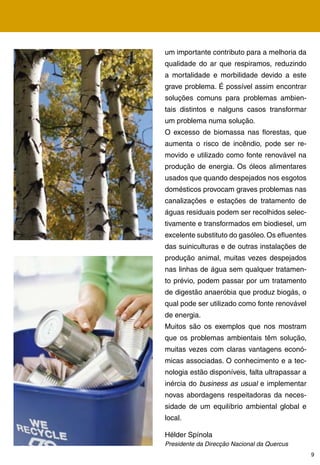 um importante contributo para a melhoria da
qualidade do ar que respiramos, reduzindo
a mortalidade e morbilidade devido a este
grave problema. É possível assim encontrar
soluções comuns para problemas ambien-
tais distintos e nalguns casos transformar
um problema numa solução.
O excesso de biomassa nas florestas, que
aumenta o risco de incêndio, pode ser re-
movido e utilizado como fonte renovável na
produção de energia. Os óleos alimentares
usados que quando despejados nos esgotos
domésticos provocam graves problemas nas
canalizações e estações de tratamento de
águas residuais podem ser recolhidos selec-
tivamente e transformados em biodiesel, um
excelente substituto do gasóleo. Os efluentes
das suiniculturas e de outras instalações de
produção animal, muitas vezes despejados
nas linhas de água sem qualquer tratamen-
to prévio, podem passar por um tratamento
de digestão anaeróbia que produz biogás, o
qual pode ser utilizado como fonte renovável
de energia.
Muitos são os exemplos que nos mostram
que os problemas ambientais têm solução,
muitas vezes com claras vantagens econó-
micas associadas. O conhecimento e a tec-
nologia estão disponíveis, falta ultrapassar a
inércia do business as usual e implementar
novas abordagens respeitadoras da neces-
sidade de um equilíbrio ambiental global e
local.

Hélder Spínola
Presidente da Direcção Nacional da Quercus
                                                 9
 