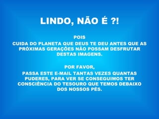 LINDO, NÃO É ?! POIS CUIDA DO PLANETA QUE DEUS TE DEU ANTES QUE AS PRÓXIMAS GERAÇÕES NÃO POSSAM DESFRUTAR DESTAS IMAGENS. POR FAVOR, PASSA ESTE E-MAIL TANTAS VEZES QUANTAS PUDERES, PARA VER SE CONSEGUIMOS TER CONSCIÊNCIA DO TESOURO QUE TEMOS DEBAIXO DOS NOSSOS PÉS. 