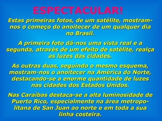 Estas primeiras fotos, de um satélite, mostram-nos o começo do anoitecer de um qualquer dia no Brasil. A primeira foto dá-nos uma vista real e a segunda, através de um efeito de satélite, realça as luzes das cidades. As outras duas, seguindo o mesmo esquema, mostram-nos o anoitecer na América do Norte, destacando-se a enorme quantidade de luzes nas cidades dos Estados Unidos. Nas Caraíbas destaca-se a alta luminosidade de Puerto Rico, especialmente na área metropo-litana de San Juan ao norte e em toda a sua linha costeira. ESPECTACULAR! 