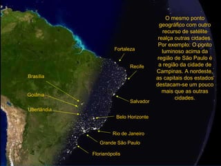 Grande São Paulo Rio de Janeiro O mesmo ponto geográfico com outro recurso de satélite realça outras cidades. Por exemplo: O ponto luminoso acima da região de São Paulo é a região da cidade de Campinas. A nordeste, as capitais dos estados destacam-se um pouco mais que as outras cidades. Salvador Recife Fortaleza Brasília Goiânia Uberlândia Belo Horizonte Florianópolis 