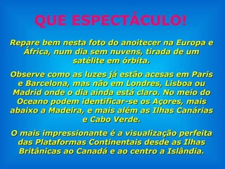 QUE ESPECTÁCULO! Repare bem nesta foto do anoitecer na Europa e África, num dia sem nuvens, tirada de um satélite em órbita. Observe como as luzes já estão acesas em Paris e Barcelona, mas não em Londres, Lisboa ou Madrid onde o dia ainda está claro. No meio do Oceano podem identificar-se os Açores, mais abaixo a Madeira, e mais além as Ilhas Canárias e Cabo Verde. O mais impressionante é a visualização perfeita das Plataformas Continentais desde as Ilhas Britânicas ao Canadá e ao centro a Islândia. 
