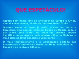QUE ESPETÁCULO! Repare bem nessa foto do anoitecer na Europa e África, num dia sem nuvens, tirada de um satélite em órbita. Observe como as luzes já estão acesas em Paris e Barcelona, mas não em Londres, Lisboa ou Madrid onde o dia ainda está claro. No meio do Oceano podem identificar-se os Açores, mais abaixo a ilha da Madeira, e mais além as Ilhas Canárias e Cabo Verde.  O mais impressionante é a visualização perfeita das Plataformas Continentais desde as Ilhas Britânicas ao  Canadá e ao centro a Islândia.  