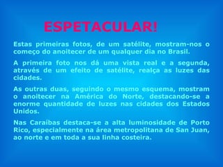 Estas primeiras fotos, de um satélite, mostram-nos o começo do anoitecer de um qualquer dia no Brasil. A primeira foto nos dá uma vista real e a segunda, através de um efeito de satélite, realça as luzes das cidades.  As outras duas, seguindo o mesmo esquema, mostram o anoitecer na América do Norte, destacando-se a enorme quantidade de luzes nas cidades dos Estados Unidos. Nas Caraíbas destaca-se a alta luminosidade de Porto Rico, especialmente na área metropolitana de San Juan, ao norte e em toda a sua linha costeira. ESPETACULAR! 