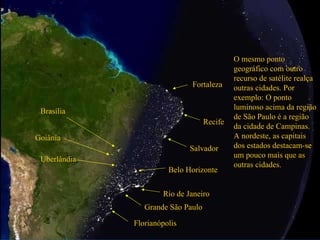 Grande São Paulo Rio de Janeiro O mesmo ponto geográfico com outro recurso de satélite realça outras cidades. Por exemplo: O ponto luminoso acima da região de São Paulo é a região da cidade de Campinas. A nordeste, as capitais dos estados destacam-se um pouco mais que as outras cidades. Salvador Recife Fortaleza Brasília Goiânia Uberlândia Belo Horizonte Florianópolis 