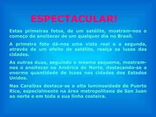 Estas primeiras fotos, de um satélite, mostram-nos o começo do anoitecer de um qualquer dia no Brasil. A primeira foto dá-nos uma vista real e a segunda, através de um efeito de satélite, realça as luzes das cidades.  As outras duas, seguindo o mesmo esquema, mostram-nos o anoitecer na América do Norte, destacando-se a enorme quantidade de luzes nas cidades dos Estados Unidos. Nas Caraíbas destaca-se a alta luminosidade de Puerto Rico, especialmente na área metropolitana de San Juan ao norte e em toda a sua linha costeira. ESPECTACULAR! 