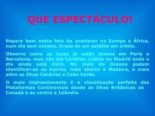 QUE ESPECTÁCULO!

Repare bem nesta foto do anoitecer na Europa e África,
num dia sem nuvens, tirada de um satélite em órbita.
Observe como as luzes já estão acesas em Paris e
Barcelona, mas não em Londres, Lisboa ou Madrid onde o
dia ainda está claro. No meio do Oceano podem
identificar-se os Açores, mais abaixo a Madeira, e mais
além as Ilhas Canárias e Cabo Verde.
O mais impressionante é a visualização perfeita das
Plataformas Continentais desde as Ilhas Britânicas ao
Canadá e ao centro a Islândia.
 