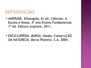  ANDRADE,  Elisangela, Et all. Ciências. A
 Escola é Nossa. 4º ano Ensino Fundamental.
 1ª ed. Editora scipione, 2011.

 ENCICLOPÉDIABARSA, Hoobs. ConservÇÃO
 DA NATUREZA. Barsa Planeta, S.A, 2004.
 