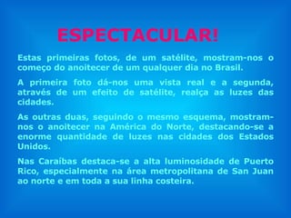 Estas primeiras fotos, de um satélite, mostram-nos o começo do anoitecer de um qualquer dia no Brasil. A primeira foto dá-nos uma vista real e a segunda, através de um efeito de satélite, realça as luzes das cidades.  As outras duas, seguindo o mesmo esquema, mostram-nos o anoitecer na América do Norte, destacando-se a enorme quantidade de luzes nas cidades dos Estados Unidos. Nas Caraíbas destaca-se a alta luminosidade de Puerto Rico, especialmente na área metropolitana de San Juan ao norte e em toda a sua linha costeira. ESPECTACULAR! 