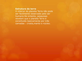 Estrutura da terra
O interior do planeta Terra não pode
ser facilmente observado pelo ser
humano.No entanto, pesquisas
revelam que o planeta Terra é
constituído basicamente por três
camadas : crosta,manto e núcleo.
 