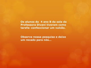 Os alunos do 4 ano B da sala da
Professora Divani tiveram como
tarefa: confeccionar um vulcão.


Observe nossa pesquisa e deixe
um recado para nós...
 