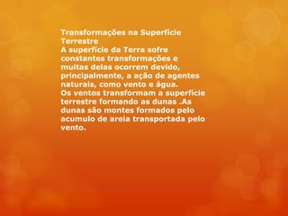 Transformações na Superfície
Terrestre
A superfície da Terra sofre
constantes transformações e
muitas delas ocorrem devido,
principalmente, a ação de agentes
naturais, como vento e água.
Os ventos transformam a superfície
terrestre formando as dunas .As
dunas são montes formados pelo
acumulo de areia transportada pelo
vento.
 