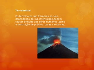 Terremotos

Os terremotos são tremores no solo,
dependendo da sua intensidade,podem
causar prejuízo aos seres humanos ,como
a destruição de prédios ,casas e rodovias.
 