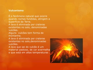 Vulcanismo

É o fenômeno natural que ocorre
quando rochas fundidas, atingem a
superfície da Terra.
A lava é eliminada por crateras
existentes no solo, denominadas
vulcões.
Alguns vulcões tem forma de
montanha.
A lava é eliminada por crateras
existentes no solo,denominadas
vulcões.
A lava que sai do vulcão é um
material pastoso, de cor avermelhada
e que está em altas temperaturas .
 