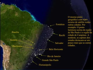 Grande São Paulo Rio de Janeiro O mesmo ponto geográfico com outro recurso de satélite realça outras cidades. Por exemplo: O ponto luminoso acima da região de São Paulo é a região da cidade de Campinas. A nordeste, as capitais dos estados destacam-se um pouco mais que as outras cidades. Salvador Recife Fortaleza Brasília Goiânia Uberlândia Belo Horizonte Florianópolis 