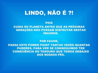 LINDO, NÃO É ?! POIS CUIDA DO PLANETA ANTES QUE AS PRÓXIMAS GERAÇÕES NÃO POSSAM DISFRUTAR DESTAS IMAGENS. POR FAVOR, PASSA ESTE POWER POINT TANTAS VEZES QUANTAS PUDERES, PARA VER SE CONSEGUIMOS TER CONSCIÊNCIA DO TESOURO QUE TEMOS DEBAIXO DOS NOSSOS PÉS. 