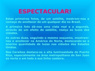 ESPECTACULAR!
Estas primeiras fotos, de um satélite, mostram-nos o
começo do anoitecer de um qualquer dia no Brasil.
A primeira foto dá-nos uma vista real e a segunda,
através de um efeito de satélite, realça as luzes das
cidades.
As outras duas, seguindo o mesmo esquema, mostram-
nos o anoitecer na América do Norte, destacando-se a
enorme quantidade de luzes nas cidades dos Estados
Unidos.
Nas Caraíbas destaca-se a alta luminosidade de Puerto
Rico, especialmente na área metropolitana de San Juan
ao norte e em toda a sua linha costeira.
 