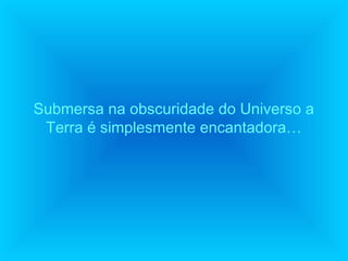 Submersa na obscuridade do Universo a
Terra é simplesmente encantadora…

 