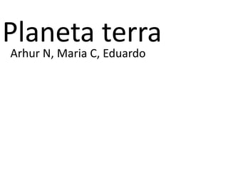 Planeta terra
Arhur N, Maria C, Eduardo
 