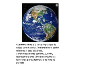 O planeta Terra é o terceiro planeta do
nosso sistema solar. Tomando o Sol como
referência, essa distância,
aproximadamente 150.000.000 km,
representou uma série de conjunturas
favoráveis para a formação de vida no
planeta
 