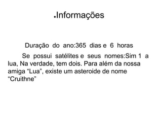 ●Informações
Duração do ano:365 dias e 6 horas
Se possui satélites e seus nomes:Sim 1 a
lua, Na verdade, tem dois. Para além da nossa
amiga “Lua”, existe um asteroide de nome
“Cruithne”
 