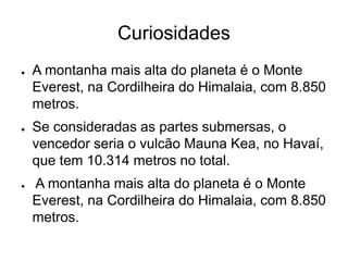Curiosidades
● A montanha mais alta do planeta é o Monte
Everest, na Cordilheira do Himalaia, com 8.850
metros.
● Se consideradas as partes submersas, o
vencedor seria o vulcão Mauna Kea, no Havaí,
que tem 10.314 metros no total.
● A montanha mais alta do planeta é o Monte
Everest, na Cordilheira do Himalaia, com 8.850
metros.
 