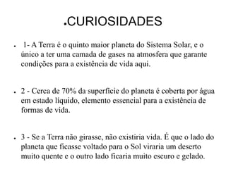 ●CURIOSIDADES
● 1- A Terra é o quinto maior planeta do Sistema Solar, e o
único a ter uma camada de gases na atmosfera que garante
condições para a existência de vida aqui.
● 2 - Cerca de 70% da superfície do planeta é coberta por água
em estado líquido, elemento essencial para a existência de
formas de vida.
● 3 - Se a Terra não girasse, não existiria vida. É que o lado do
planeta que ficasse voltado para o Sol viraria um deserto
muito quente e o outro lado ficaria muito escuro e gelado.
 