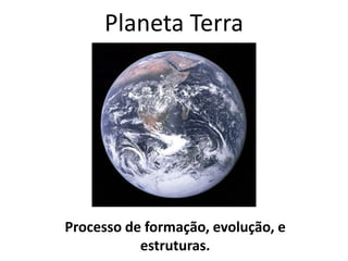 Planeta Terra
Processo de formação, evolução, e
estruturas.
 