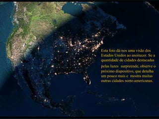 Esta foto dá-nos uma visão dos
Estados Unidos ao anoitecer. Se a
quantidade de cidades destacadas
pelas luzes surpreende, observe o
próximo diapositivo, que detalha
um pouco mais e mostra muitas
outras cidades norte-americanas.
 