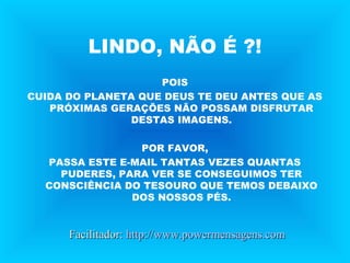 LINDO, NÃO É ?!
POIS
CUIDA DO PLANETA QUE DEUS TE DEU ANTES QUE AS
PRÓXIMAS GERAÇÕES NÃO POSSAM DISFRUTAR
DESTAS IMAGENS.
POR FAVOR,
PASSA ESTE E-MAIL TANTAS VEZES QUANTAS
PUDERES, PARA VER SE CONSEGUIMOS TER
CONSCIÊNCIA DO TESOURO QUE TEMOS DEBAIXO
DOS NOSSOS PÉS.
Facilitador:Facilitador: http://www.powermensagens.comhttp://www.powermensagens.com
 