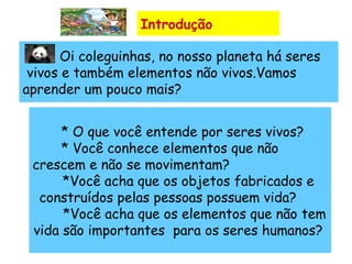 Introdução   Oi coleguinhas, no nosso planeta há seres  vivos e também elementos não vivos.Vamos  aprender um pouco mais?     * O que você entende por seres vivos? * Você conhece elementos que não crescem e não se movimentam? *Você acha que os objetos fabricados e construídos pelas pessoas possuem vida?  *Você acha que os elementos que não tem vida são importantes  para os seres humanos?  