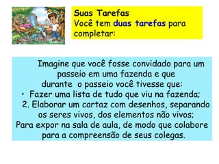       Imagine que você fosse convidado para um passeio em uma fazenda e que durante  o passeio você tivesse que: Fazer uma lista de tudo que viu na fazenda;  2. Elaborar um cartaz com desenhos, separando os seres vivos, dos elementos não vivos; Para expor na sala de aula, de modo que colabore para a compreensão de seus colegas.  Suas Tarefas  Você tem  duas tarefas  para completar: 