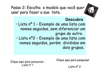 Passo 2: Escolha  o modelo que você quer usar para fazer a sua  lista.  Descubra    Lista nº 1 – Exemplo de uma lista com nomes seguidos, sem diferenciar um grupo do outro.  Lista nº2 – Exemplo de uma lista com nomes seguidos, porém  divididos em dois grupos.          Clique aqui para  pesquisar : Lista nº 1          Clique aqui para pesquisar  Lista nº 2   