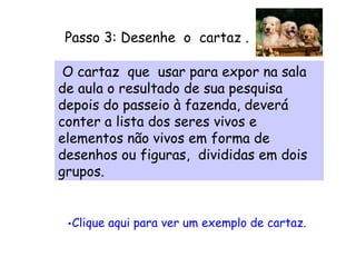 Passo 3: Desenhe  o  cartaz .        Clique aqui para ver um exemplo de cartaz.      O cartaz  que  usar para expor na sala de aula o resultado de sua pesquisa depois do passeio à fazenda, deverá conter a lista dos seres vivos e elementos não vivos em forma de desenhos ou figuras,  divididas em dois grupos.  