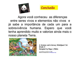 Agora você conheceu  as diferenças  entre seres vivos e elementos não vivos  e  já sabe a importância de cada um para a sobrevivência humana. Espero que você tenha aprendido muito e valorize ainda mais o nosso planeta Terra. A Science and Literacy WebQuest for Grade 2 Designed by   Regy e Rúbia Last updated on novenbro,12, 2009. Based on a template from  The WebQuest Page Conclusão                                                                            