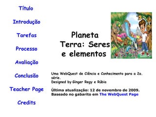 Título   Introdução Tarefas Processo Avaliação Conclusão Teacher Page Credits Uma WebQuest de Ciência e Conhecimento para a 2a. série. Designed by   Ginger Regy e Rúbia Última atualização: 12 de novembro de 2009. Baseado no gabarito em  The WebQuest Page                                                          Planeta Terra: Seres e elementos                       